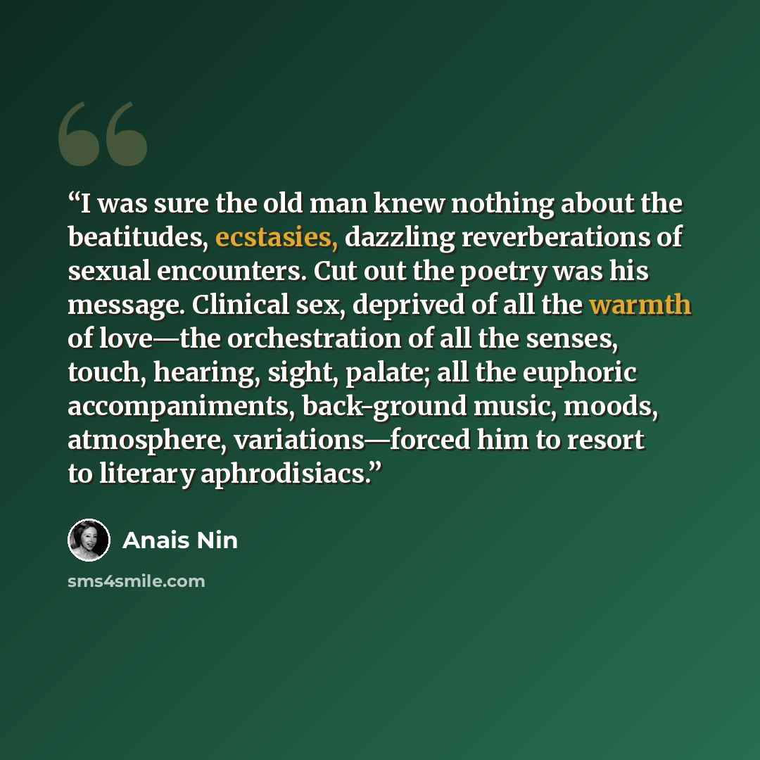 “I was sure the old man knew nothing about the beatitudes, ecstasies, dazzling reverberations of sexual encounters. Cut out the poetry was his message. Clinical sex, deprived of all the warmth of love—the orchestration of all the senses, touch, hearing, sight, palate; all the euphoric…” quote by Anaïs Nin