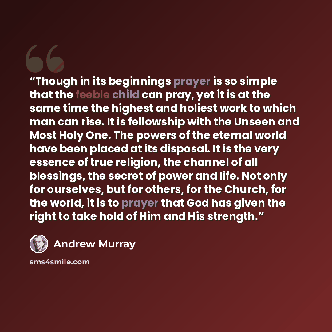 “Though in its beginnings prayer is so simple that the feeble child can pray, yet it is at the same time the highest and holiest work to which man can rise. It is fellowship with the Unseen and Most Holy One. The powers of the eternal world have been placed at its disposal. It is the very essence…” quote by Andrew Murray