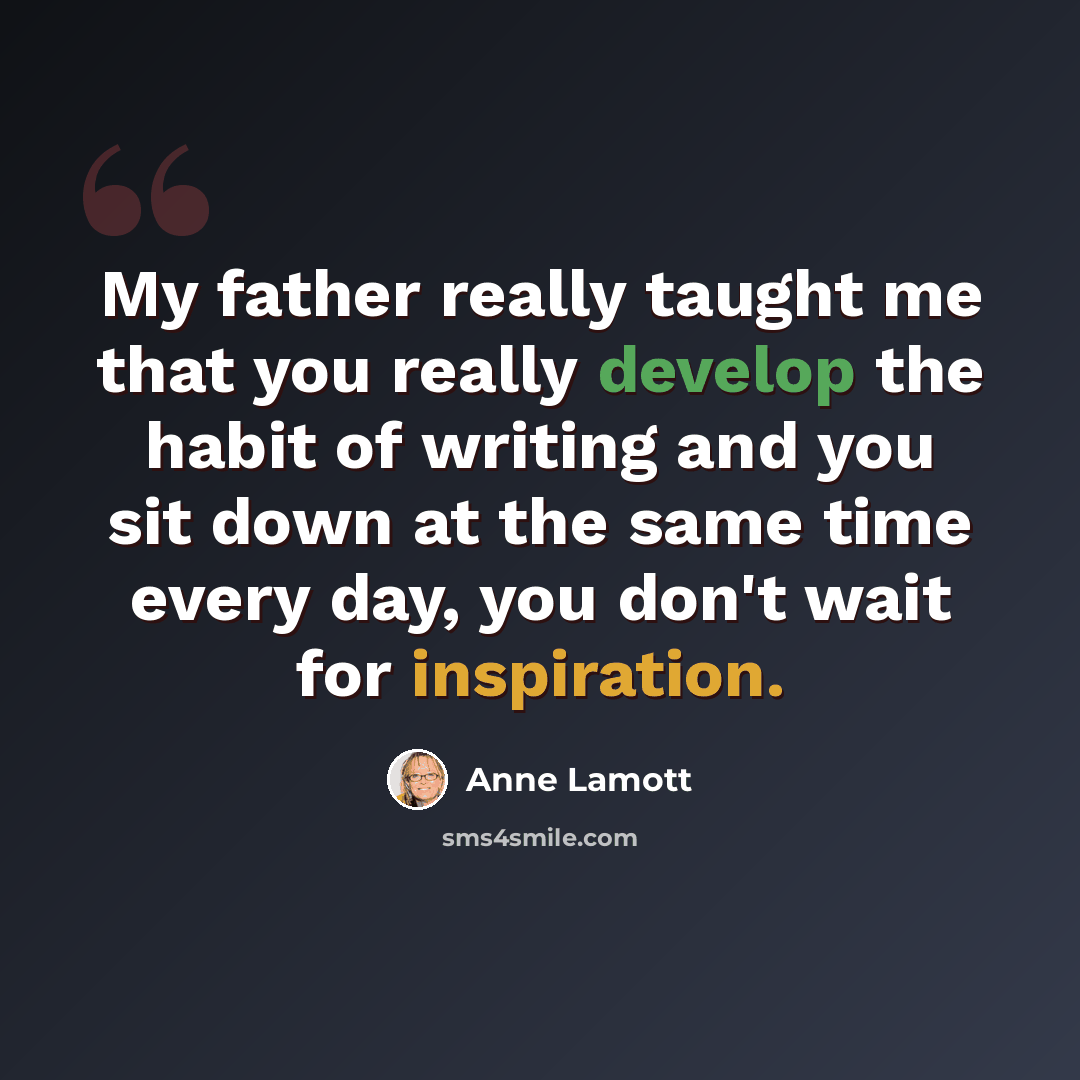 “My father really taught me that you really develop the habit of writing and you sit down at the same time every day, you don't wait for inspiration.” quote by Anne Lamott