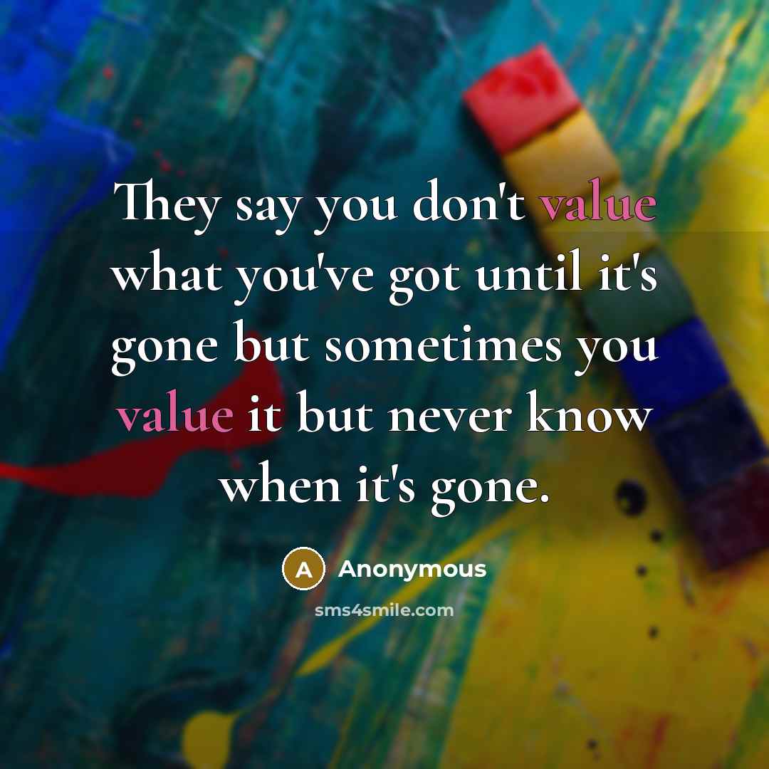 “They say you don't value what you've got until it's gone but sometimes you value it but never know when it's gone.” quote by Anonymous
