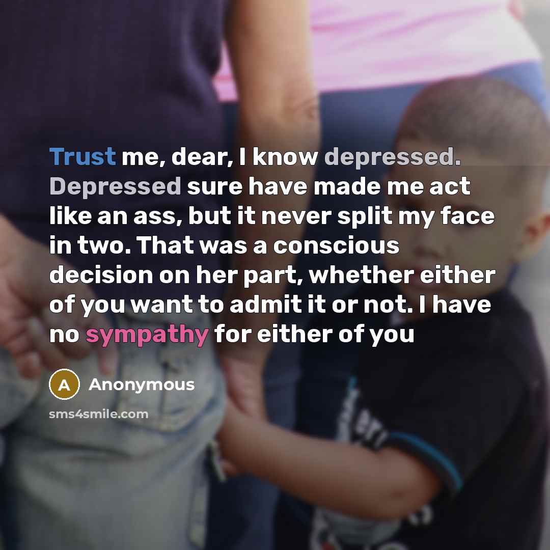 “Trust me, dear, I know depressed. Depressed sure have made me act like an ass, but it never split my face in two. That was a conscious decision on her part, whether either of you want to admit it or not. I have no sympathy for either of you” quote by Anonymous