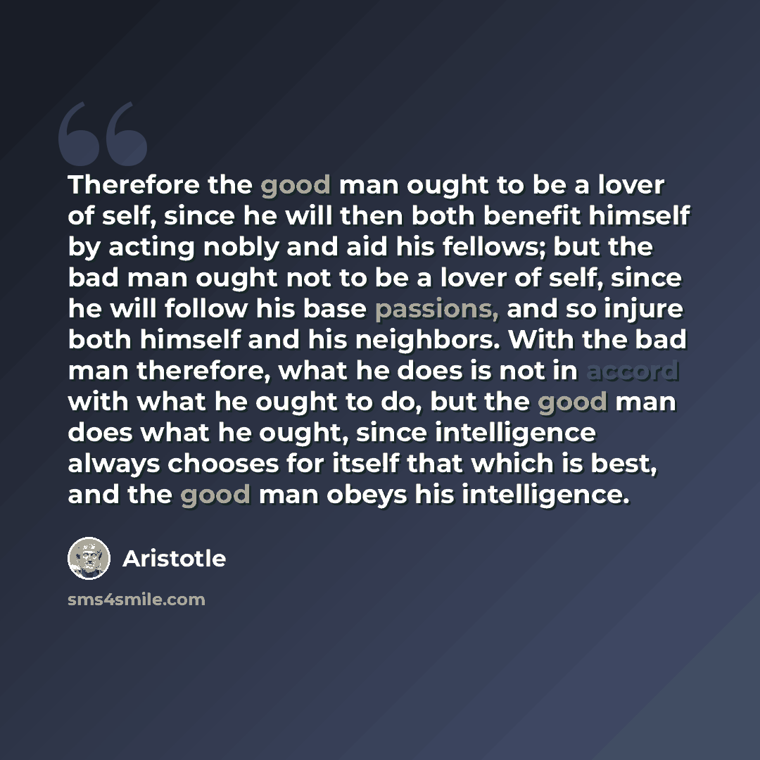 “Therefore the good man ought to be a lover of self, since he will then both benefit himself by acting nobly and aid his fellows; but the bad man ought not to be a lover of self, since he will follow his base passions, and so injure both himself and his neighbors. With the bad man therefore, what…” quote by Aristotle