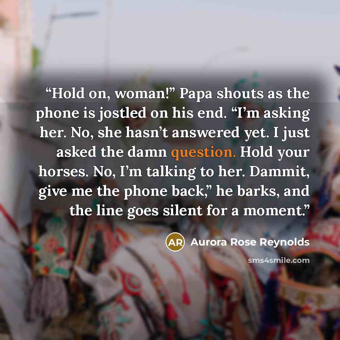 “Hold on, woman!” Papa shouts as the phone is jostled on his end. “I’m asking her. No, she hasn’t answered yet. I just asked the damn question. Hold your horses. No, I’m talking to her. Dammit, give me the phone back,” he barks, and the line goes silent for a moment.” quote by Aurora Rose Reynolds