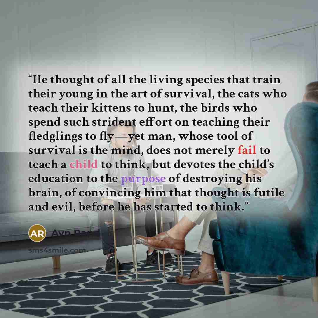 “He thought of all the living species that train their young in the art of survival, the cats who teach their kittens to hunt, the birds who spend such strident effort on teaching their fledglings to fly—yet man, whose tool of survival is the mind, does not merely fail to teach a child to think…” quote by Ayn Rand