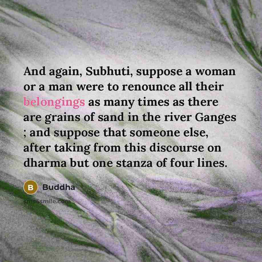“And again, Subhuti, suppose a woman or a man were to renounce all their belongings as many times as there are grains of sand in the river Ganges ; and suppose that someone else, after taking from this discourse on dharma but one stanza of four lines.” quote by Buddha