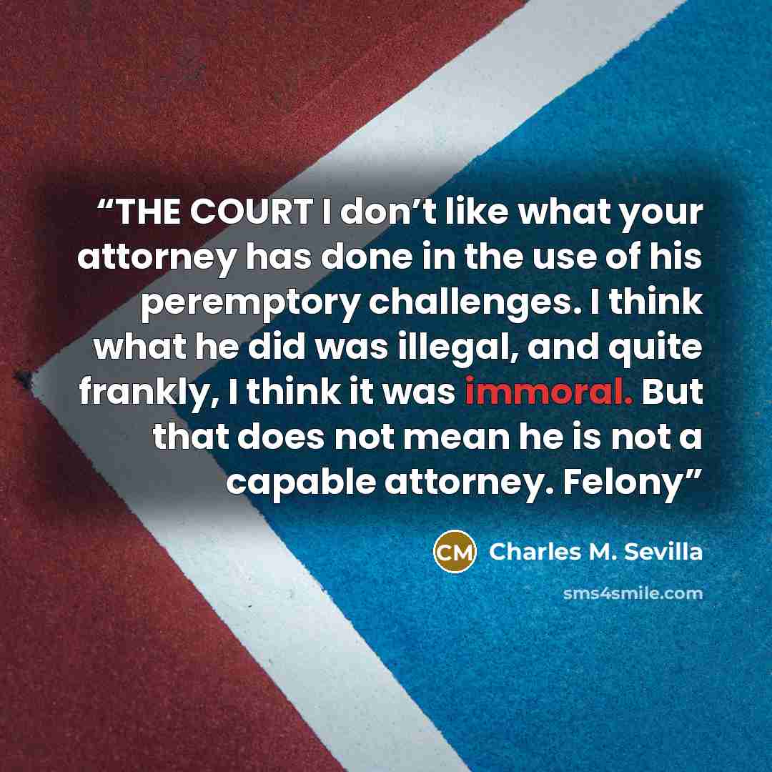 “THE COURT I don’t like what your attorney has done in the use of his peremptory challenges. I think what he did was illegal, and quite frankly, I think it was immoral. But that does not mean he is not a capable attorney. Felony” quote by Charles M. Sevilla