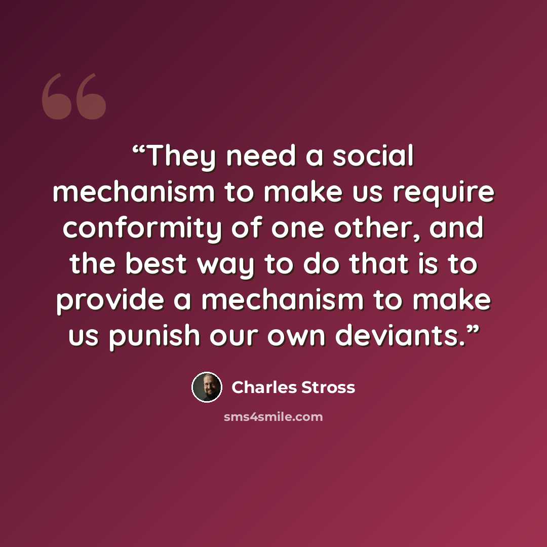 “They need a social mechanism to make us require conformity of one other, and the best way to do that is to provide a mechanism to make us punish our own deviants.” quote by Charles Stross