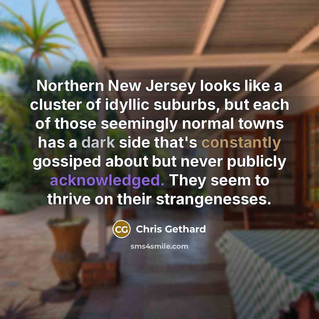 “Northern New Jersey looks like a cluster of idyllic suburbs, but each of those seemingly normal towns has a dark side that's constantly gossiped about but never publicly acknowledged. They seem to thrive on their strangenesses.” quote by Chris Gethard
