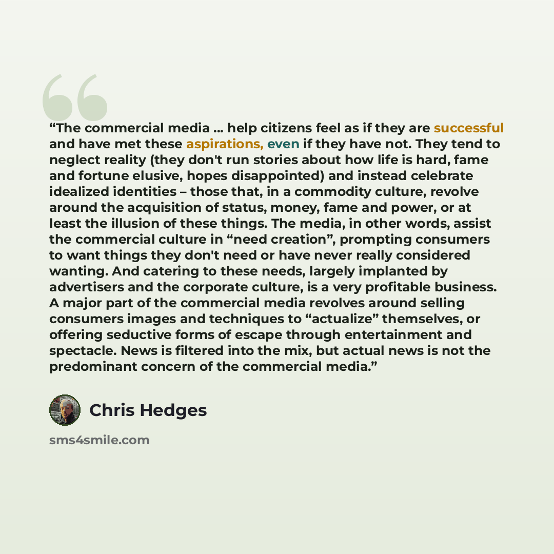“The commercial media … help citizens feel as if they are successful and have met these aspirations, even if they have not. They tend to neglect reality (they don't run stories about how life is hard, fame and fortune elusive, hopes disappointed) and instead celebrate idealized identities – those…” quote by Chris Hedges