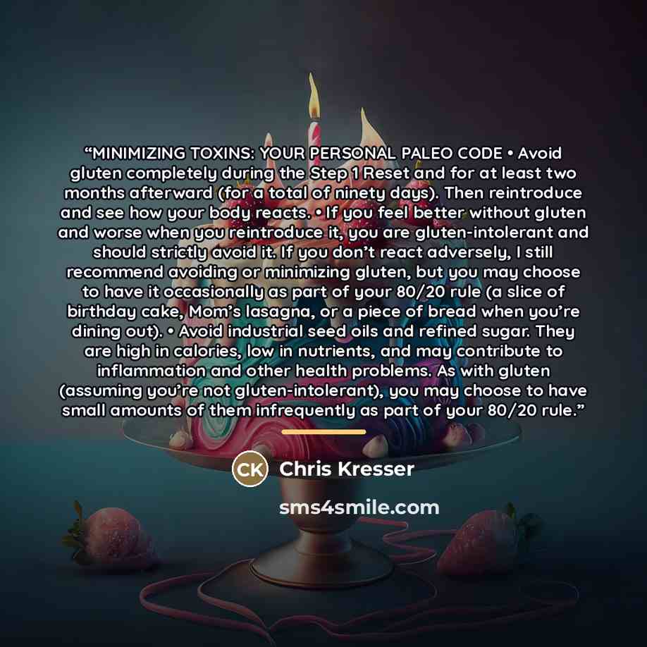 “MINIMIZING TOXINS: YOUR PERSONAL PALEO CODE • Avoid gluten completely during the Step 1 Reset and for at least two months afterward (for a total of ninety days). Then reintroduce and see how your body reacts. • If you feel better without gluten and worse when you reintroduce it, you are…” quote by Chris Kresser