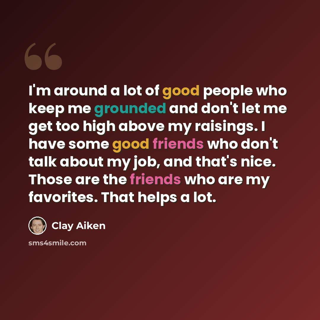 “I'm around a lot of good people who keep me grounded and don't let me get too high above my raisings. I have some good friends who don't talk about my job, and that's nice. Those are the friends who are my favorites. That helps a lot.” quote by Clay Aiken