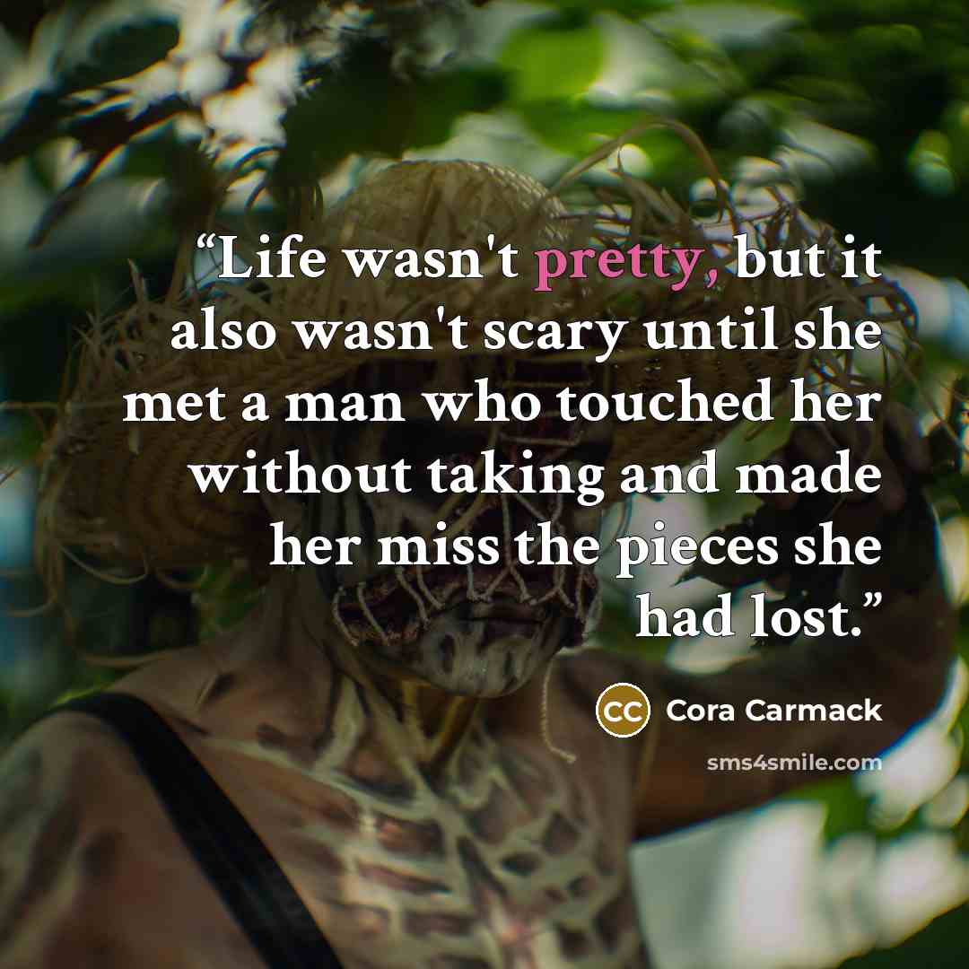 “Life wasn't pretty, but it also wasn't scary until she met a man who touched her without taking and made her miss the pieces she had lost.” quote by Cora Carmack