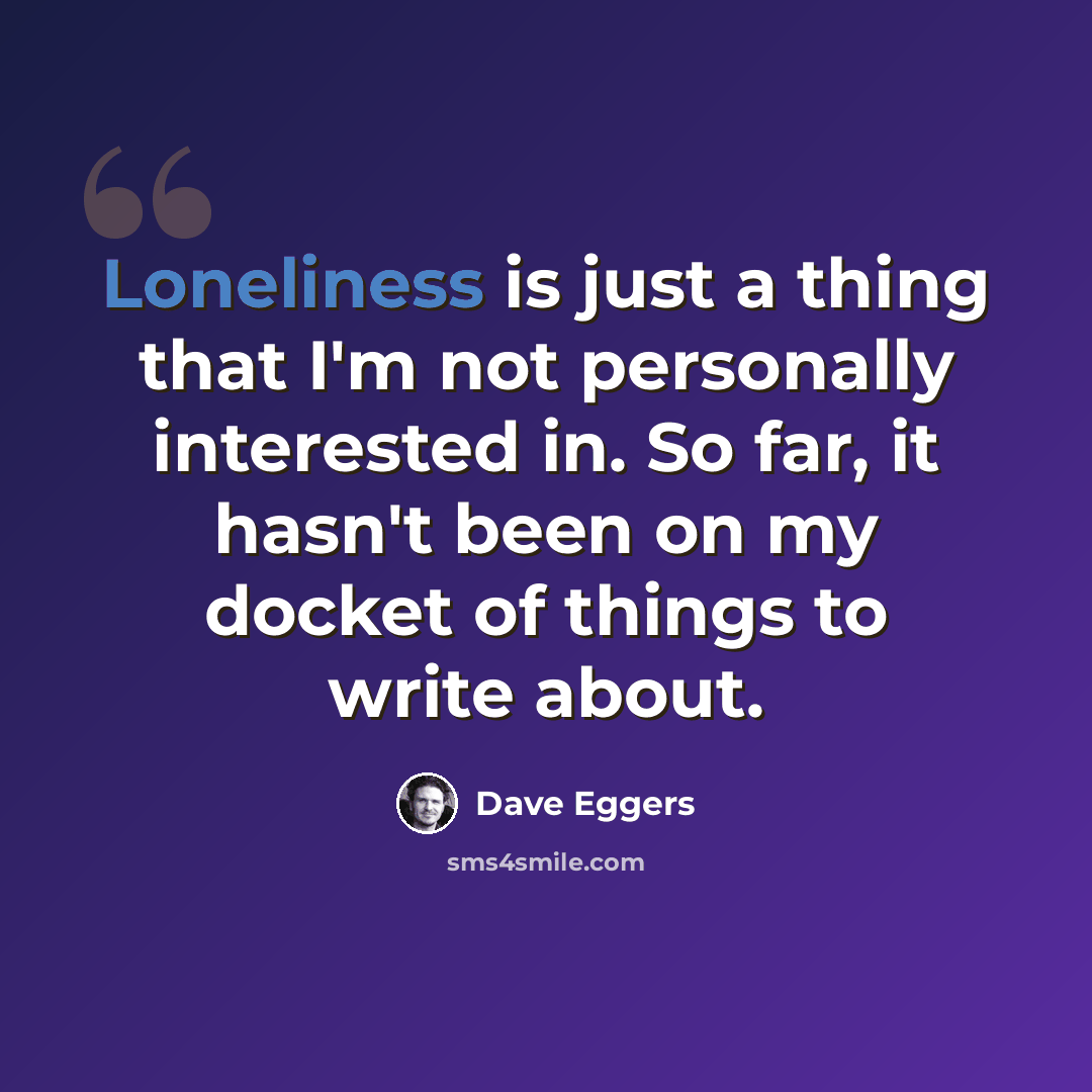 “Loneliness is just a thing that I'm not personally interested in. So far, it hasn't been on my docket of things to write about.” quote by Dave Eggers