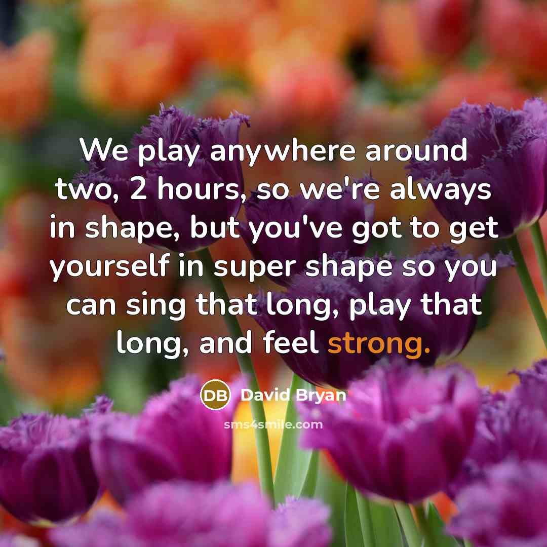 “We play anywhere around two, 2 hours, so we're always in shape, but you've got to get yourself in super shape so you can sing that long, play that long, and feel strong.” quote by David Bryan