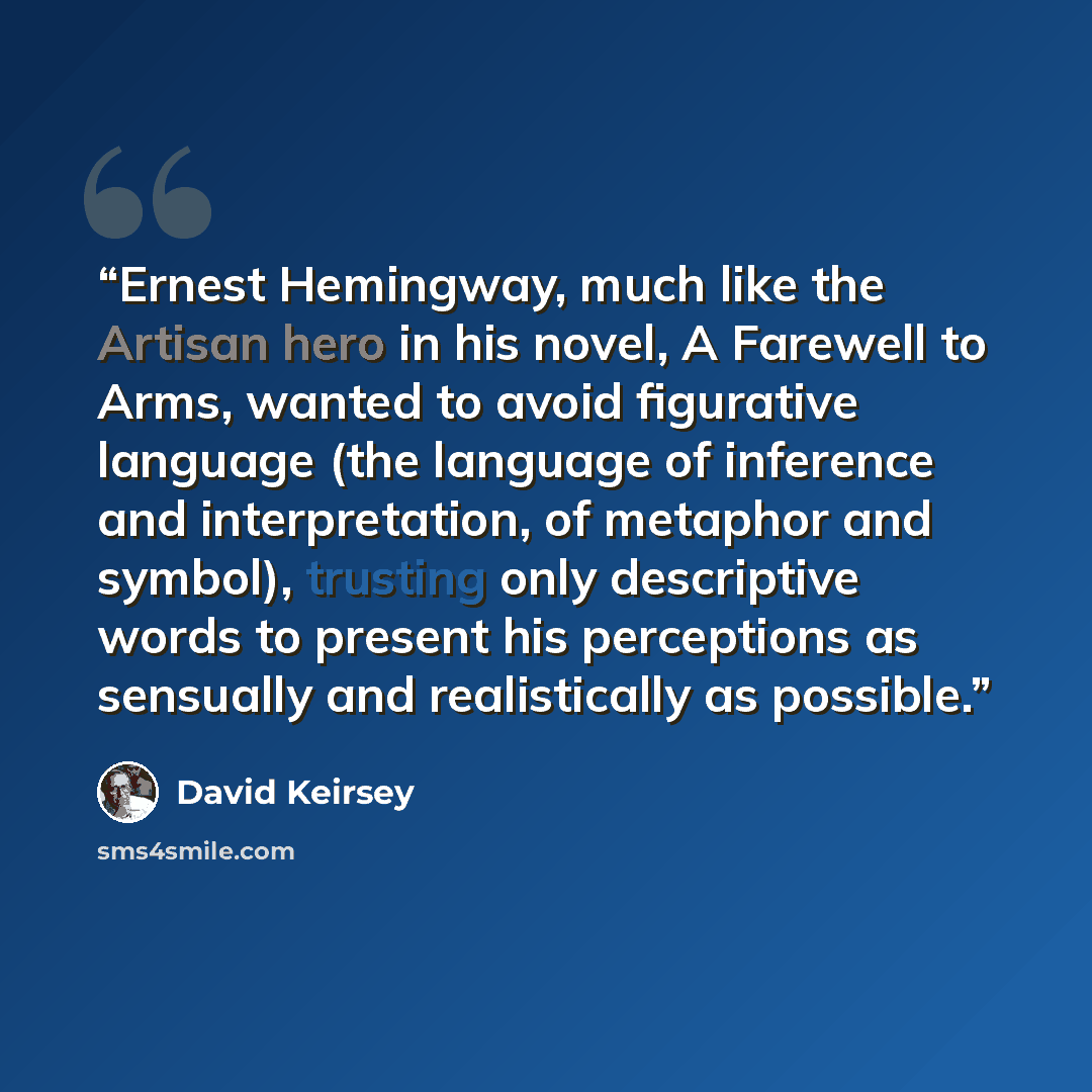 “Ernest Hemingway, much like the Artisan hero in his novel, A Farewell to Arms, wanted to avoid figurative language (the language of inference and interpretation, of metaphor and symbol), trusting only descriptive words to present his perceptions as sensually and realistically as possible.” quote by David Keirsey