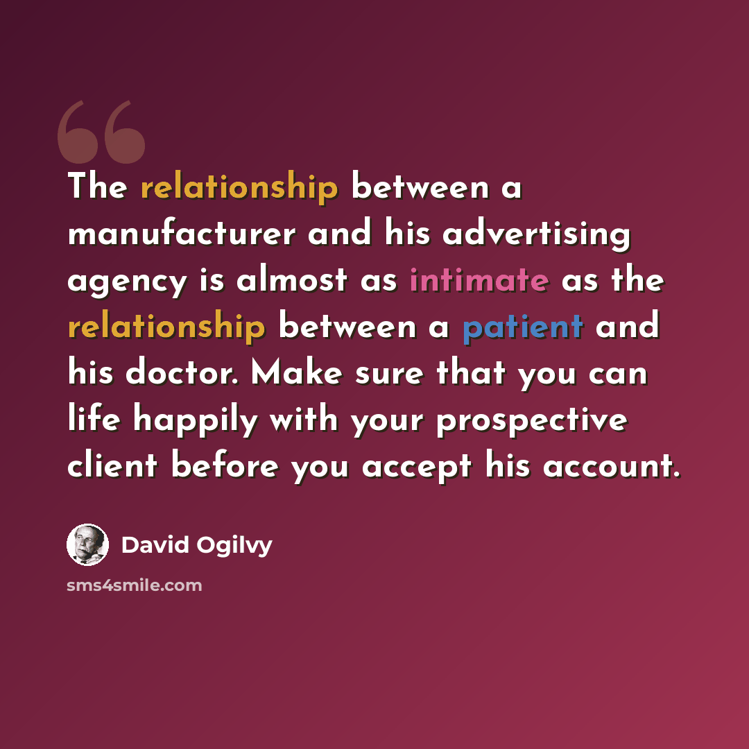 “The relationship between a manufacturer and his advertising agency is almost as intimate as the relationship between a patient and his doctor. Make sure that you can life happily with your prospective client before you accept his account.” quote by David Ogilvy