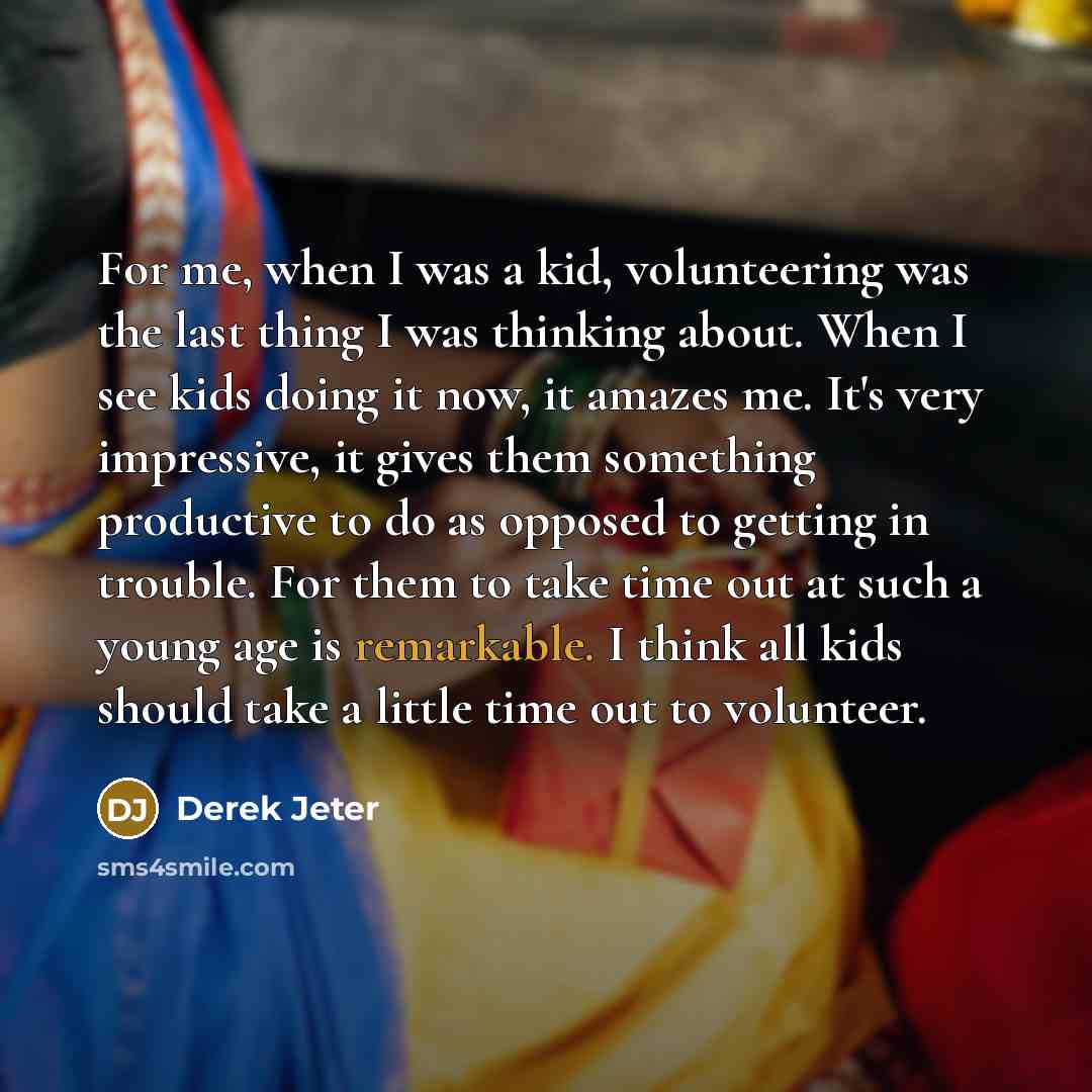 “For me, when I was a kid, volunteering was the last thing I was thinking about. When I see kids doing it now, it amazes me. It's very impressive, it gives them something productive to do as opposed to getting in trouble. For them to take time out at such a young age is remarkable. I think all kids…” quote by Derek Jeter