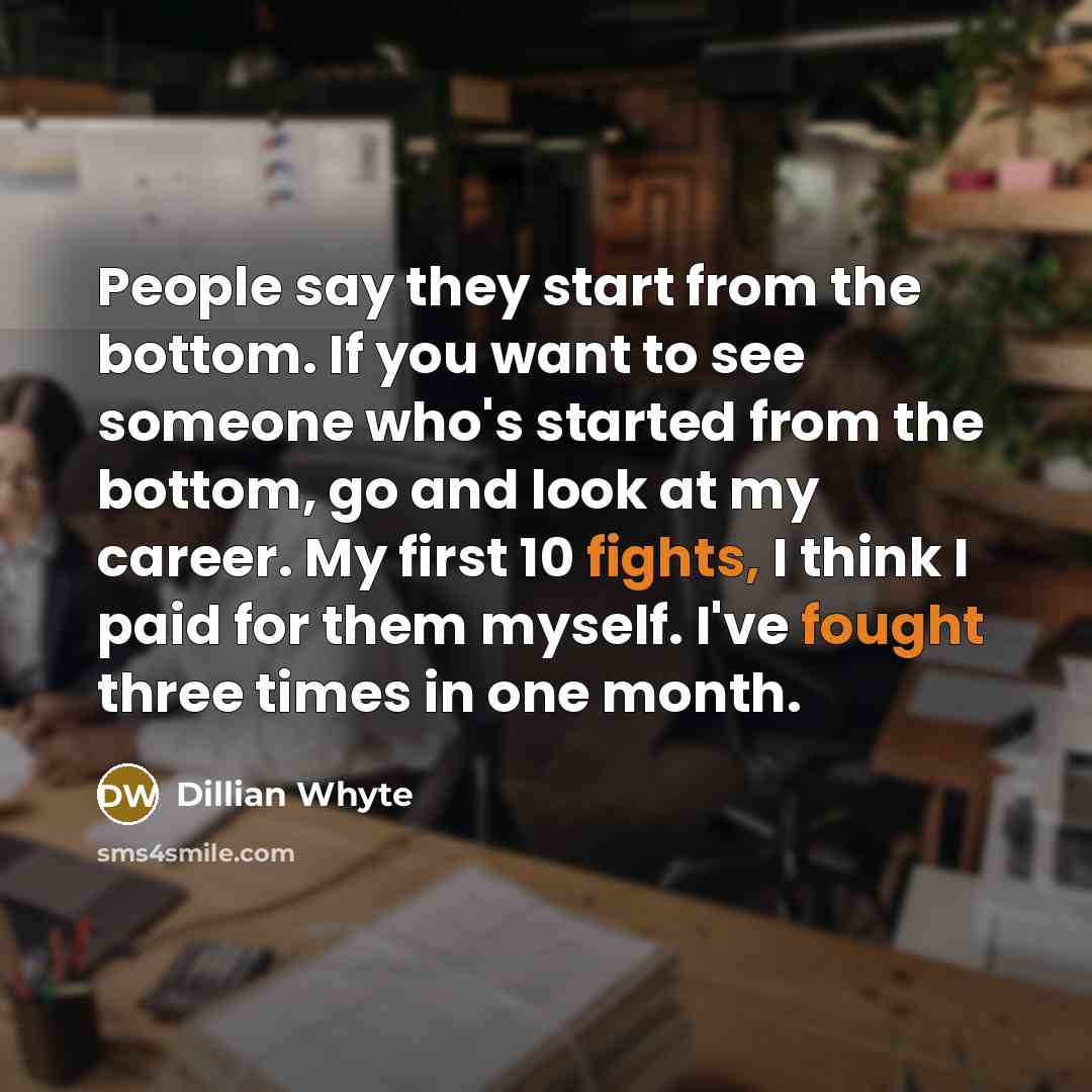 “People say they start from the bottom. If you want to see someone who's started from the bottom, go and look at my career. My first 10 fights, I think I paid for them myself. I've fought three times in one month.” quote by Dillian Whyte