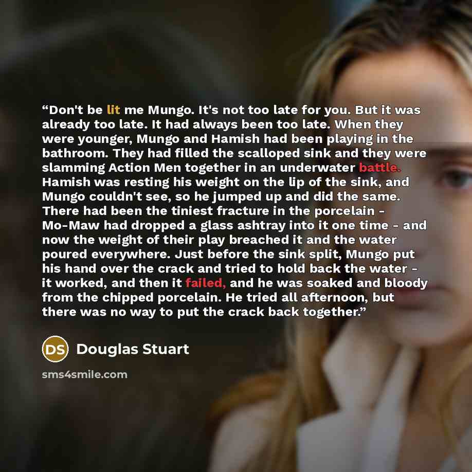 “Don't be lit me Mungo. It's not too late for you. But it was already too late. It had always been too late. When they were younger, Mungo and Hamish had been playing in the bathroom. They had filled the scalloped sink and they were slamming Action Men together in an underwater battle. Hamish was…” quote by Douglas Stuart