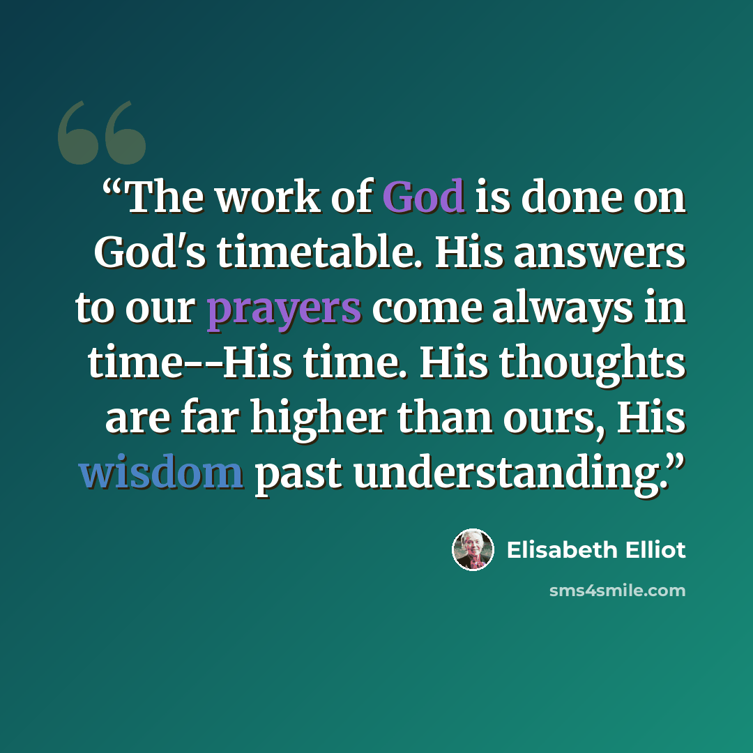 “The work of God is done on God's timetable. His answers to our prayers come always in time--His time. His thoughts are far higher than ours, His wisdom past understanding.” quote by Elisabeth Elliot