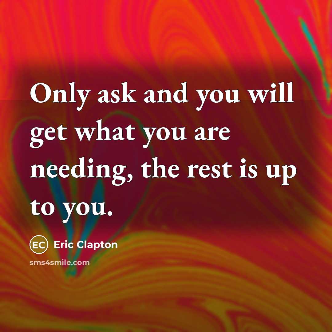“Only ask and you will get what you are needing, the rest is up to you.” quote by Eric Clapton