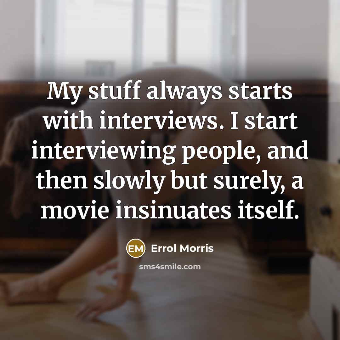 “My stuff always starts with interviews. I start interviewing people, and then slowly but surely, a movie insinuates itself.” quote by Errol Morris