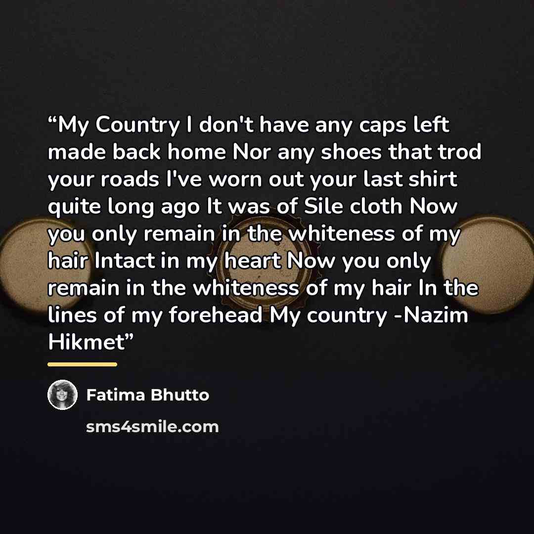 “My Country I don't have any caps left made back home Nor any shoes that trod your roads I've worn out your last shirt quite long ago It was of Sile cloth Now you only remain in the whiteness of my hair Intact in my heart Now you only remain in the whiteness of my hair In the lines of my forehead…” quote by Fatima Bhutto
