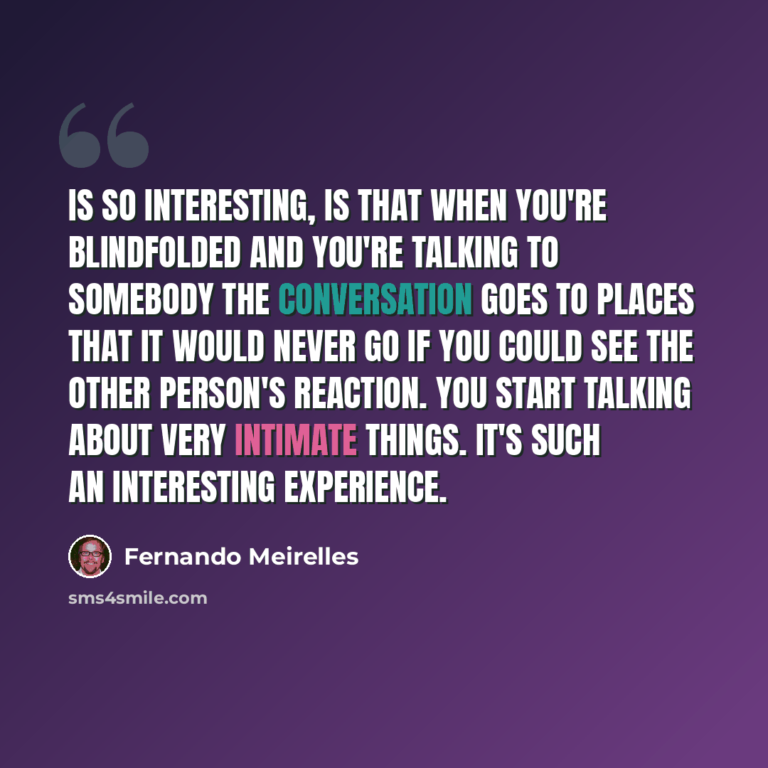 “Is so interesting, is that when you're blindfolded and you're talking to somebody the conversation goes to places that it would never go if you could see the other person's reaction. You start talking about very intimate things. It's such an interesting experience.” quote by Fernando Meirelles