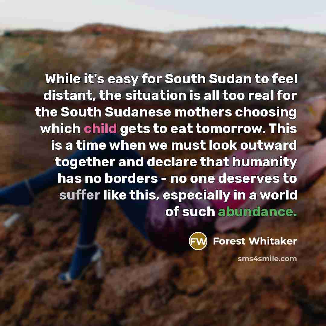“While it's easy for South Sudan to feel distant, the situation is all too real for the South Sudanese mothers choosing which child gets to eat tomorrow. This is a time when we must look outward together and declare that humanity has no borders - no one deserves to suffer like this, especially in a…” quote by Forest Whitaker