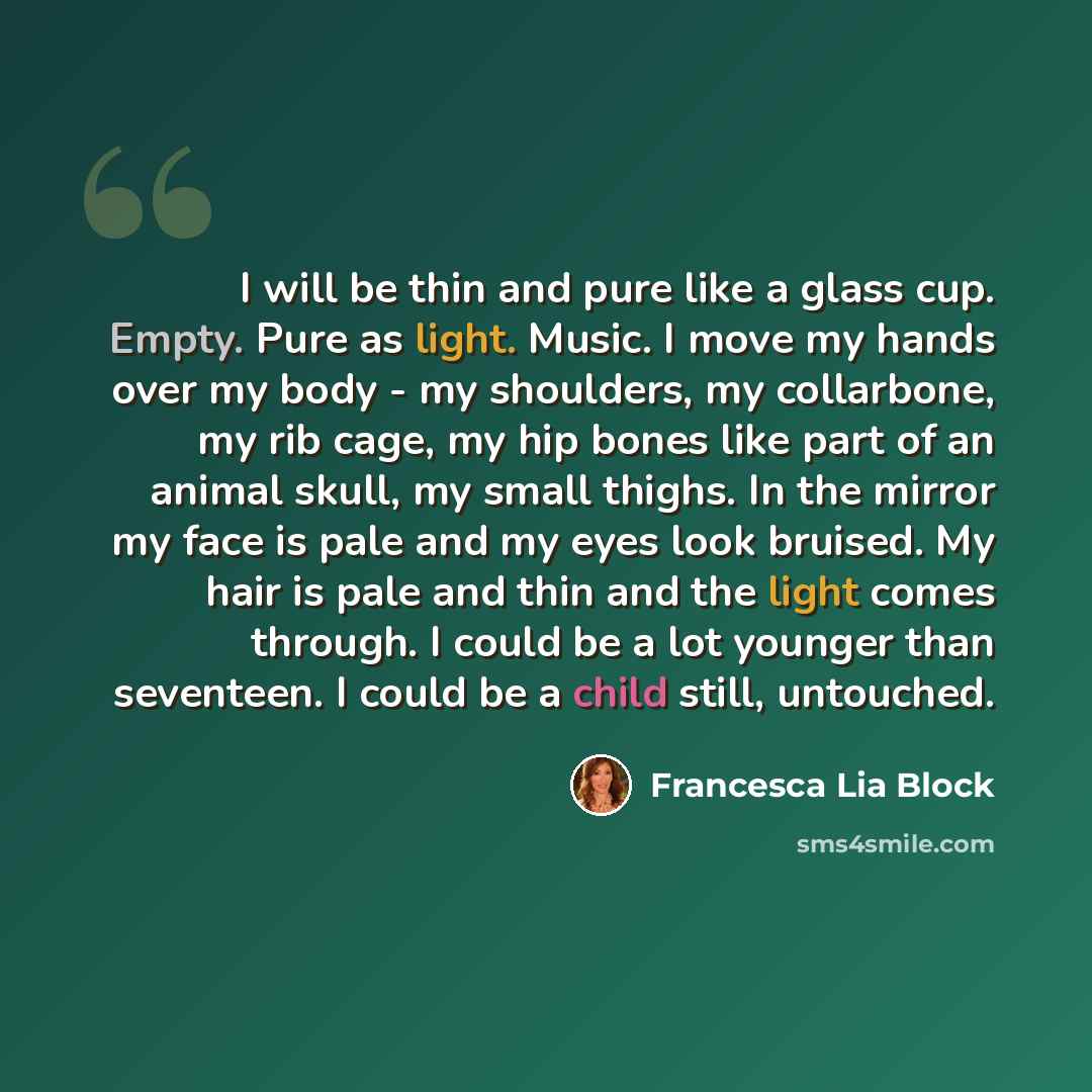 “I will be thin and pure like a glass cup. Empty. Pure as light. Music. I move my hands over my body - my shoulders, my collarbone, my rib cage, my hip bones like part of an animal skull, my small thighs. In the mirror my face is pale and my eyes look bruised. My hair is pale and thin and the light…” quote by Francesca Lia Block