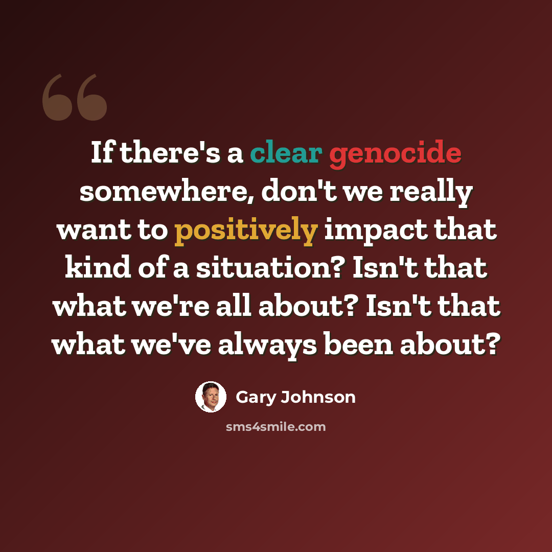 “If there's a clear genocide somewhere, don't we really want to positively impact that kind of a situation? Isn't that what we're all about? Isn't that what we've always been about?” quote by Gary Johnson