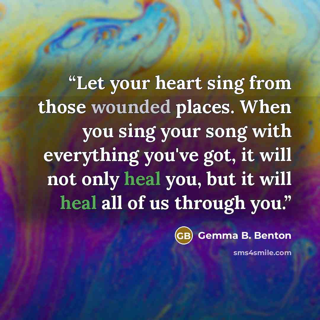 “Let your heart sing from those wounded places. When you sing your song with everything you've got, it will not only heal you, but it will heal all of us through you.” quote by Gemma B. Benton