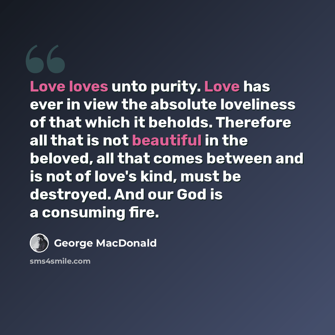 “Love loves unto purity. Love has ever in view the absolute loveliness of that which it beholds. Therefore all that is not beautiful in the beloved, all that comes between and is not of love's kind, must be destroyed. And our God is a consuming fire.” quote by George MacDonald