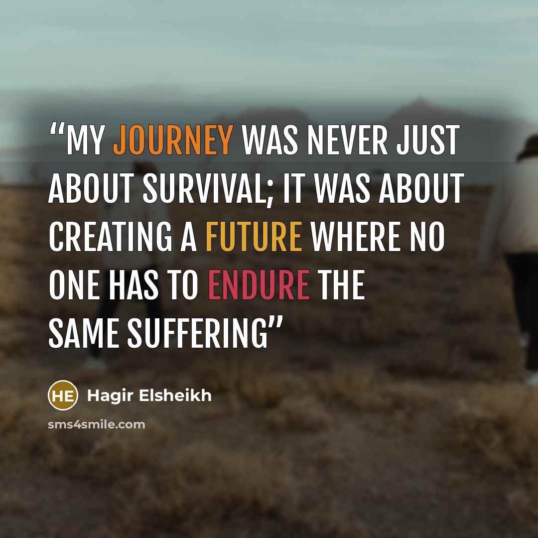 “My journey was never just about survival; it was about creating a future where no one has to endure the same suffering” quote by Hagir Elsheikh