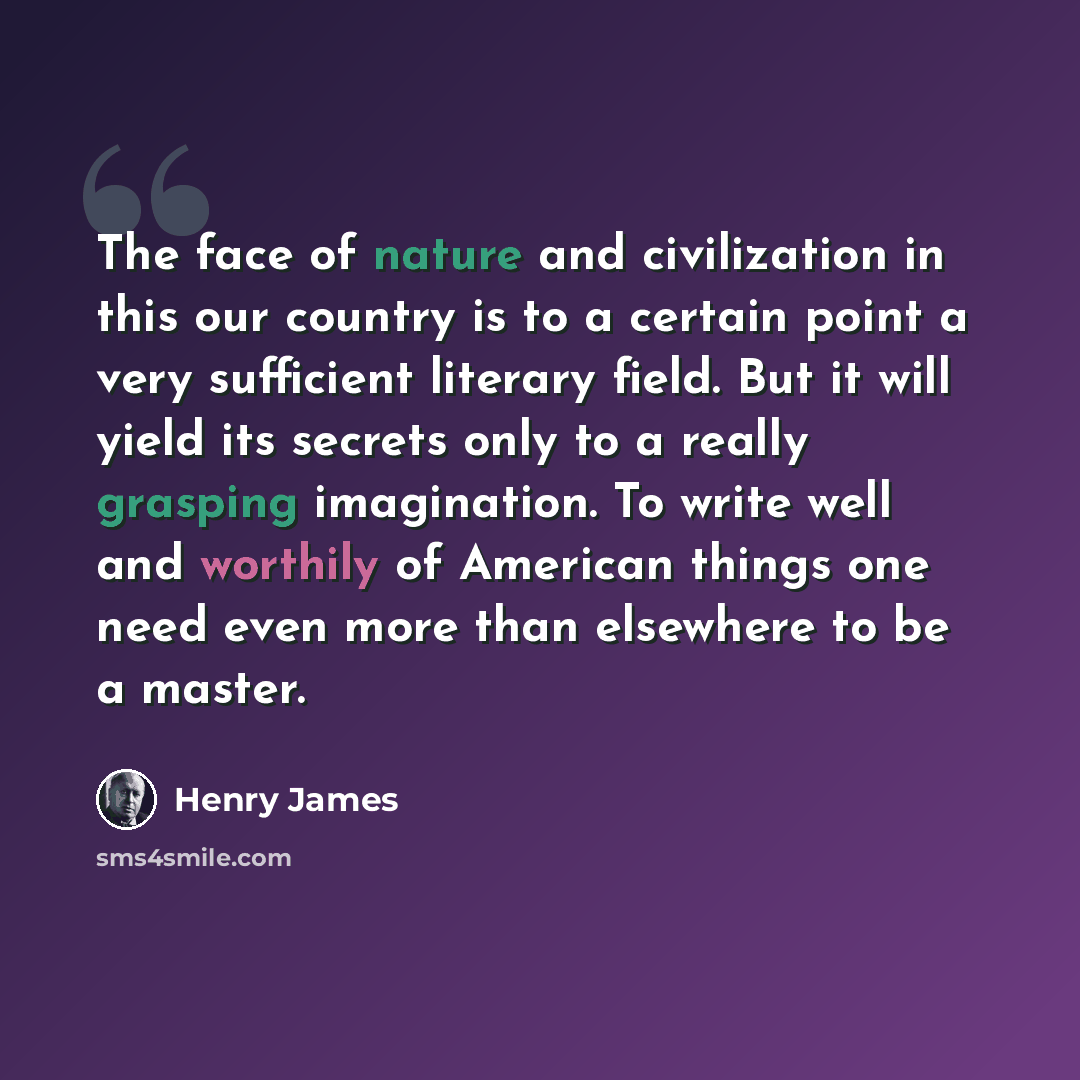 “The face of nature and civilization in this our country is to a certain point a very sufficient literary field. But it will yield its secrets only to a really grasping imagination. To write well and worthily of American things one need even more than elsewhere to be a master.” quote by Henry James