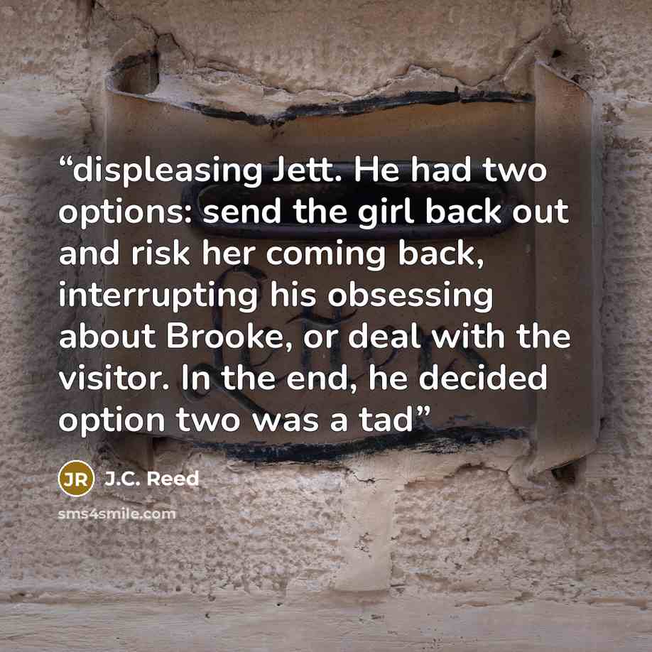 “displeasing Jett. He had two options: send the girl back out and risk her coming back, interrupting his obsessing about Brooke, or deal with the visitor. In the end, he decided option two was a tad” quote by J.C. Reed