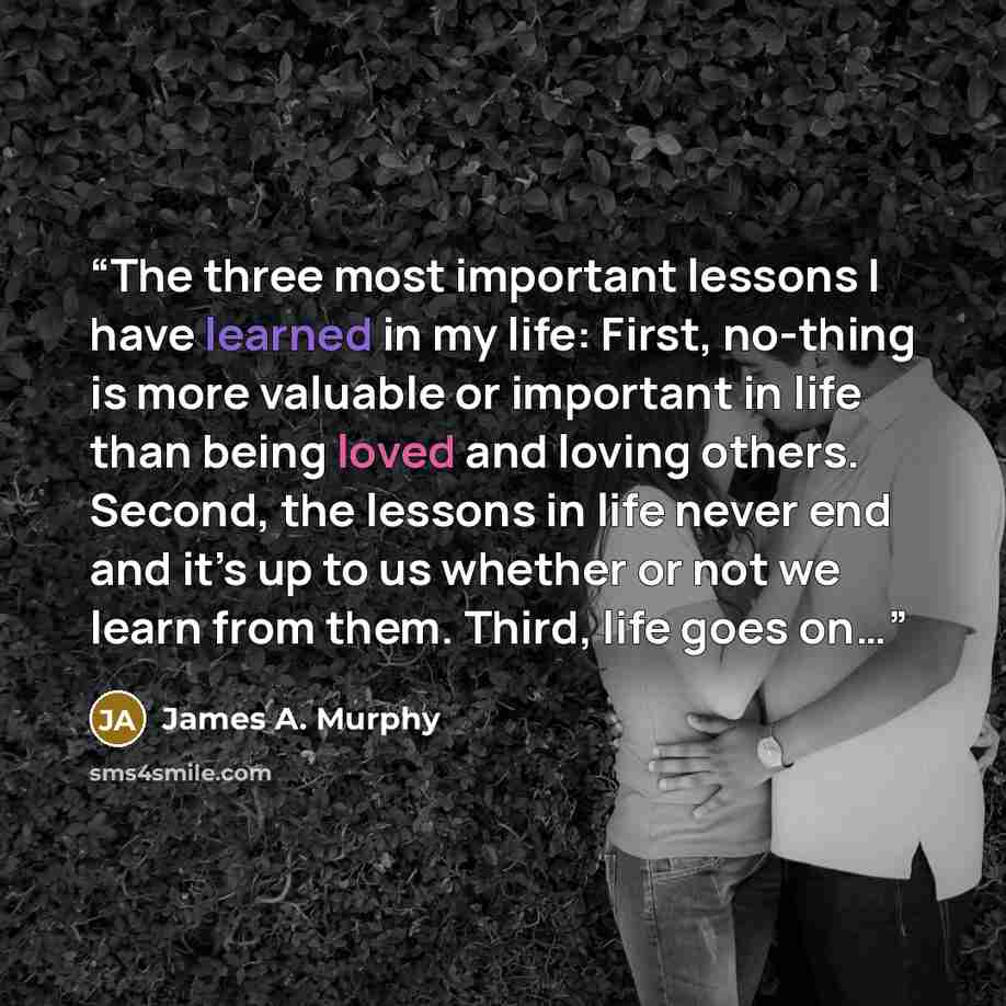 “The three most important lessons I have learned in my life: First, no-thing is more valuable or important in life than being loved and loving others. Second, the lessons in life never end and it’s up to us whether or not we learn from them. Third, life goes on…” quote by James A. Murphy