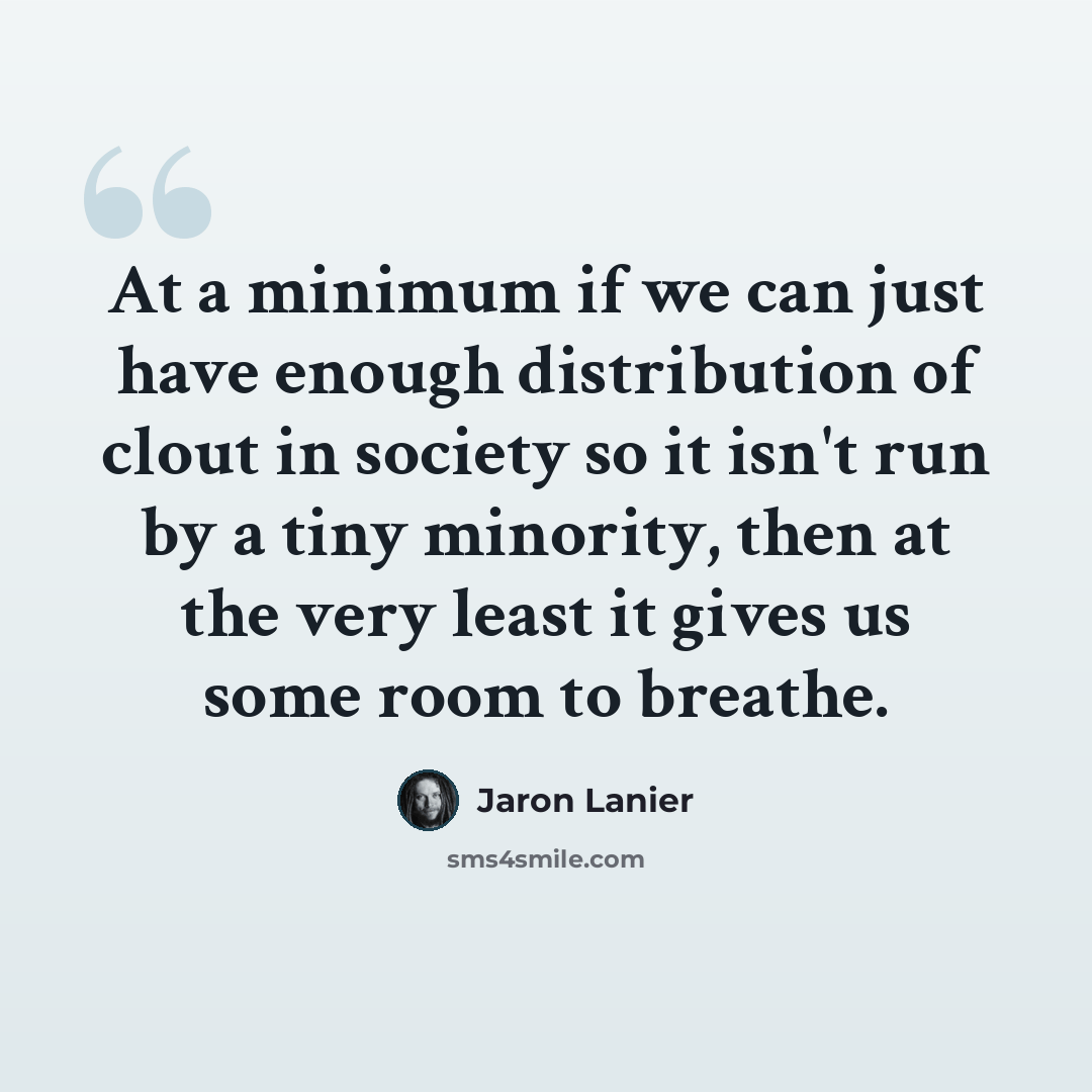 “At a minimum if we can just have enough distribution of clout in society so it isn't run by a tiny minority, then at the very least it gives us some room to breathe.” quote by Jaron Lanier