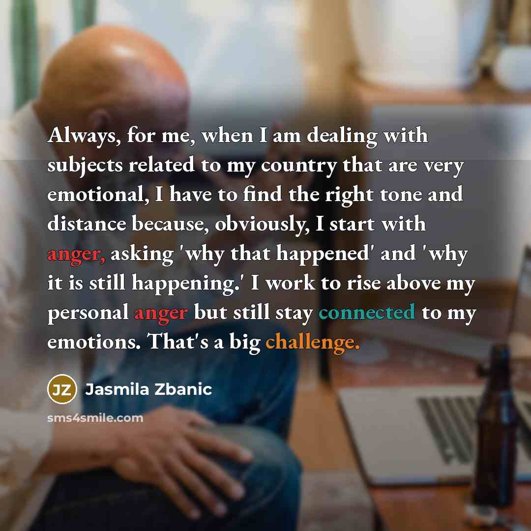 “Always, for me, when I am dealing with subjects related to my country that are very emotional, I have to find the right tone and distance because, obviously, I start with anger, asking 'why that happened' and 'why it is still happening.' I work to rise above my personal anger but still stay…” quote by Jasmila Zbanic