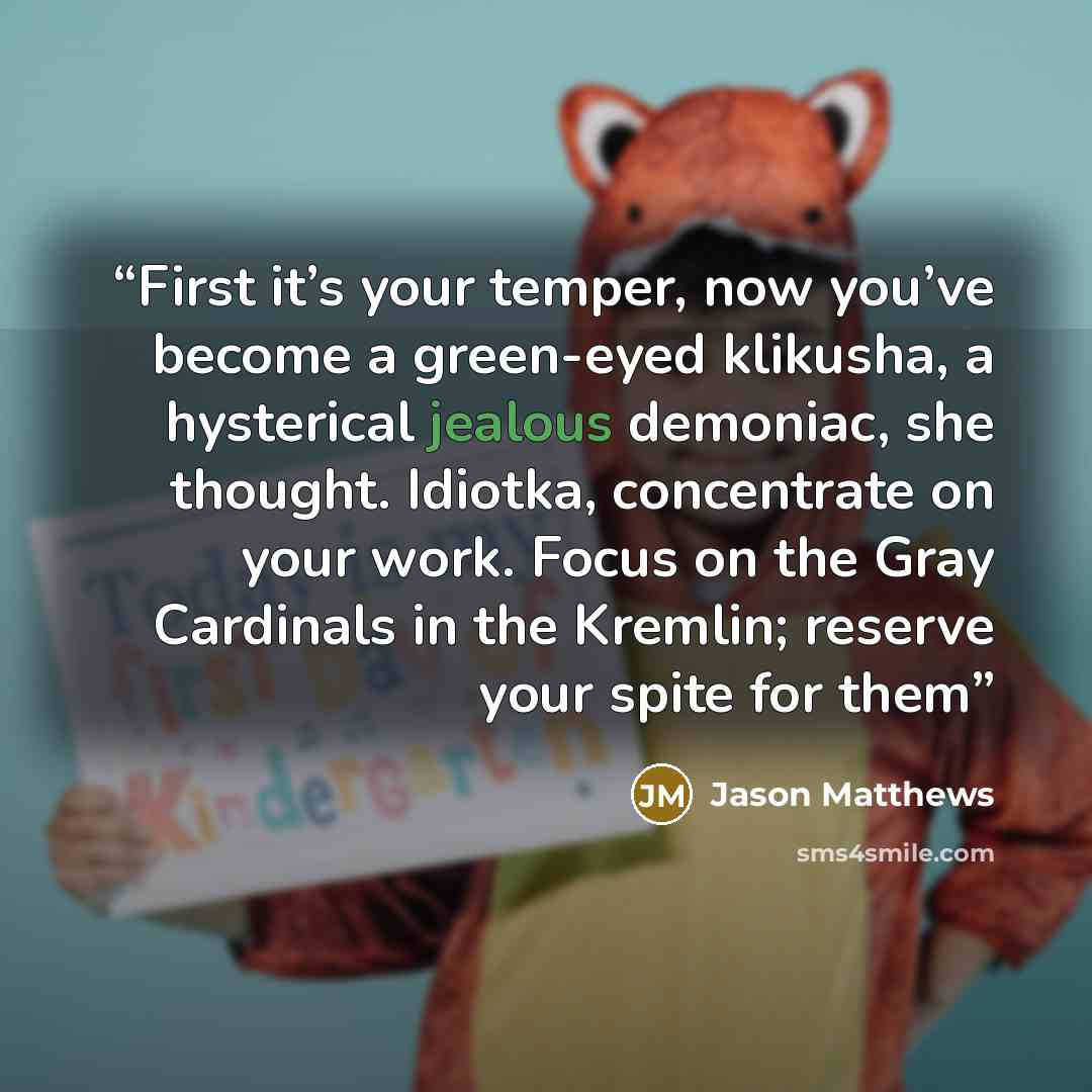 “First it’s your temper, now you’ve become a green-eyed klikusha, a hysterical jealous demoniac, she thought. Idiotka, concentrate on your work. Focus on the Gray Cardinals in the Kremlin; reserve your spite for them” quote by Jason Matthews
