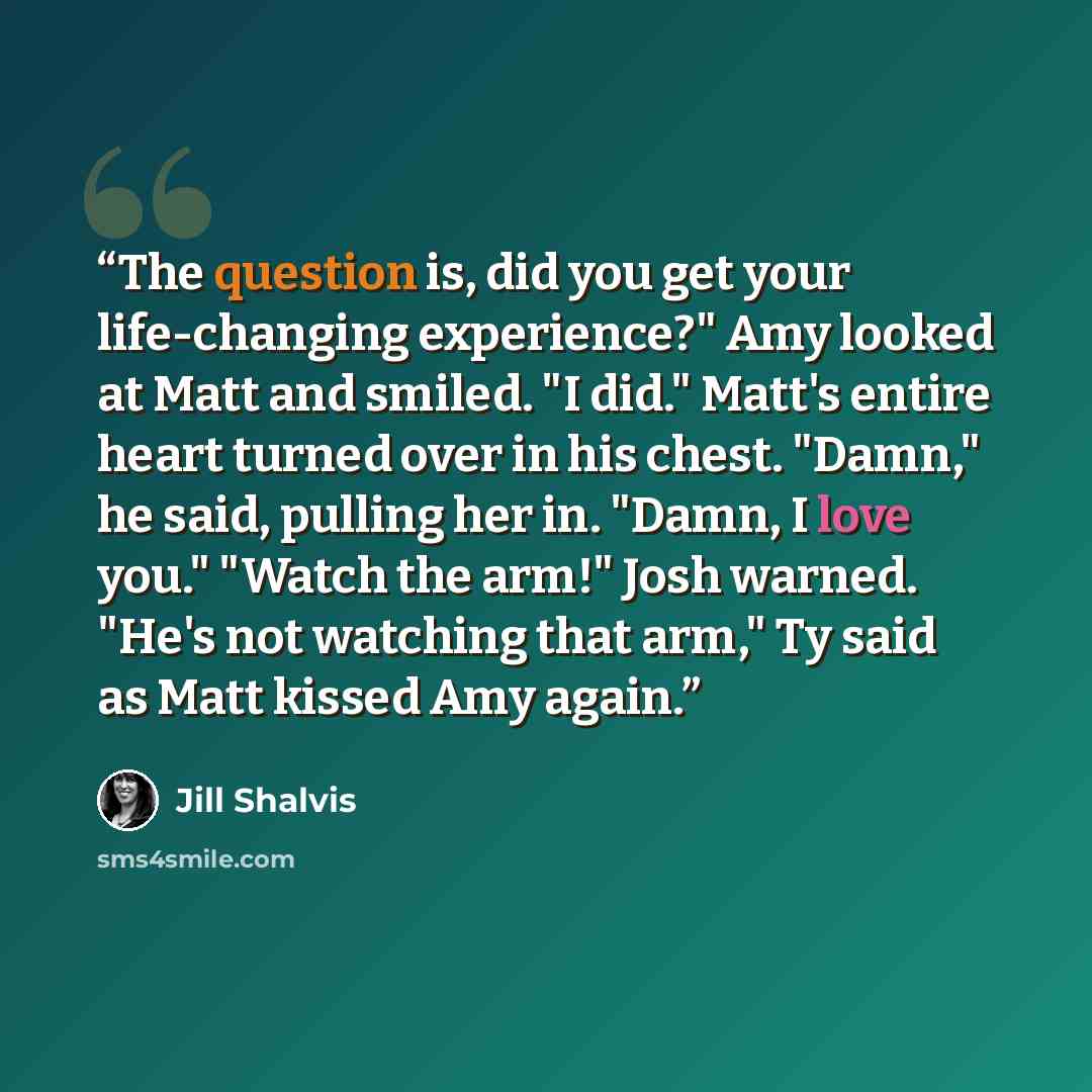 “The question is, did you get your life-changing experience?" Amy looked at Matt and smiled. "I did." Matt's entire heart turned over in his chest. "Damn," he said, pulling her in. "Damn, I love you." "Watch the arm!" Josh warned. "He's not watching that arm," Ty said as Matt kissed Amy again.” quote by Jill Shalvis