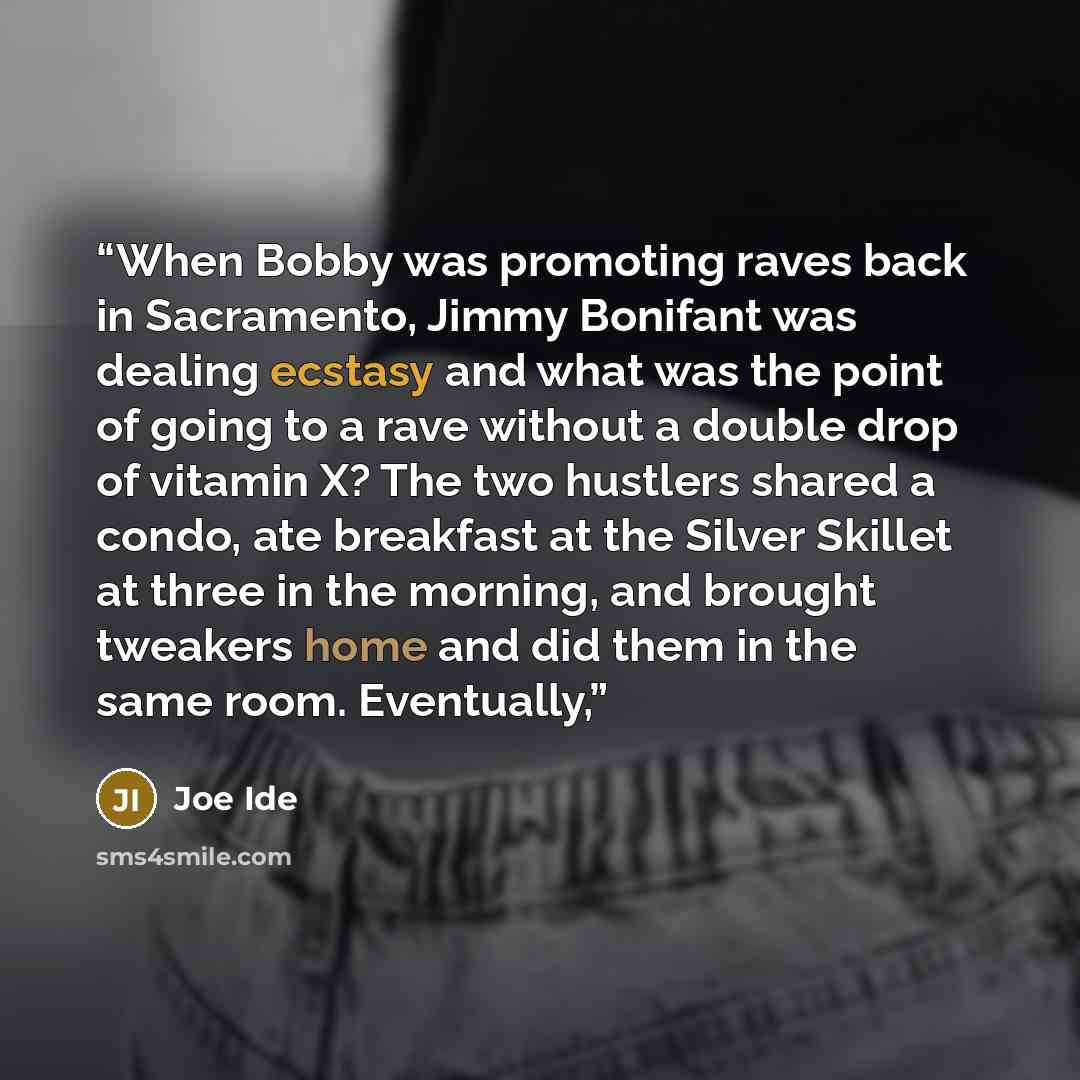 “When Bobby was promoting raves back in Sacramento, Jimmy Bonifant was dealing ecstasy and what was the point of going to a rave without a double drop of vitamin X? The two hustlers shared a condo, ate breakfast at the Silver Skillet at three in the morning, and brought tweakers home and did them…” quote by Joe Ide