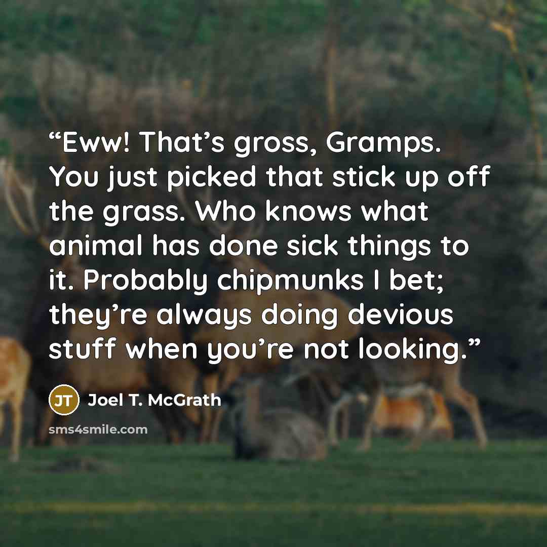 “Eww! That’s gross, Gramps. You just picked that stick up off the grass. Who knows what animal has done sick things to it. Probably chipmunks I bet; they’re always doing devious stuff when you’re not looking.” quote by Joel T. McGrath