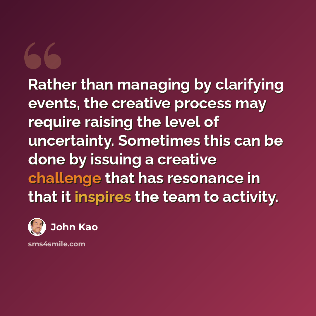 “Rather than managing by clarifying events, the creative process may require raising the level of uncertainty. Sometimes this can be done by issuing a creative challenge that has resonance in that it inspires the team to activity.” quote by John Kao