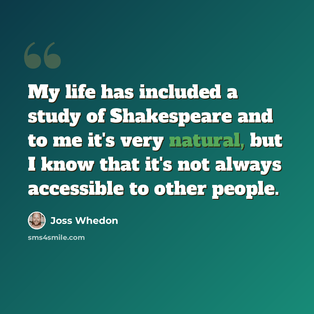 “My life has included a study of Shakespeare and to me it's very natural, but I know that it's not always accessible to other people.” quote by Joss Whedon