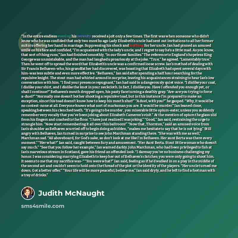 “In the entire endless evening his serenity received a jolt only a few times. The first was when someone who didn’t know who he was confided that only two months ago Lady Elizabeth’s uncle had sent out invitations to all her former suitors offering her hand in marriage. Suppressing his shock and…” quote by Judith McNaught