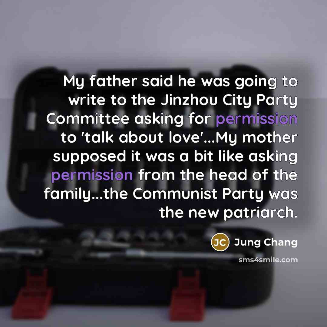 “My father said he was going to write to the Jinzhou City Party Committee asking for permission to 'talk about love'...My mother supposed it was a bit like asking permission from the head of the family...the Communist Party was the new patriarch.” quote by Jung Chang