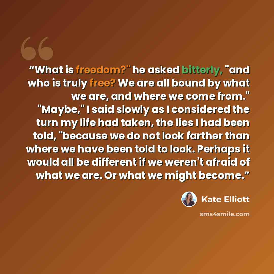“What is freedom?" he asked bitterly, "and who is truly free? We are all bound by what we are, and where we come from." "Maybe," I said slowly as I considered the turn my life had taken, the lies I had been told, "because we do not look farther than where we have been told to look. Perhaps it would…” quote by Kate Elliott