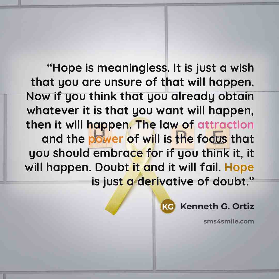 “Hope is meaningless. It is just a wish that you are unsure of that will happen. Now if you think that you already obtain whatever it is that you want will happen, then it will happen. The law of attraction and the power of will is the focus that you should embrace for if you think it, it will…” quote by Kenneth G. Ortiz