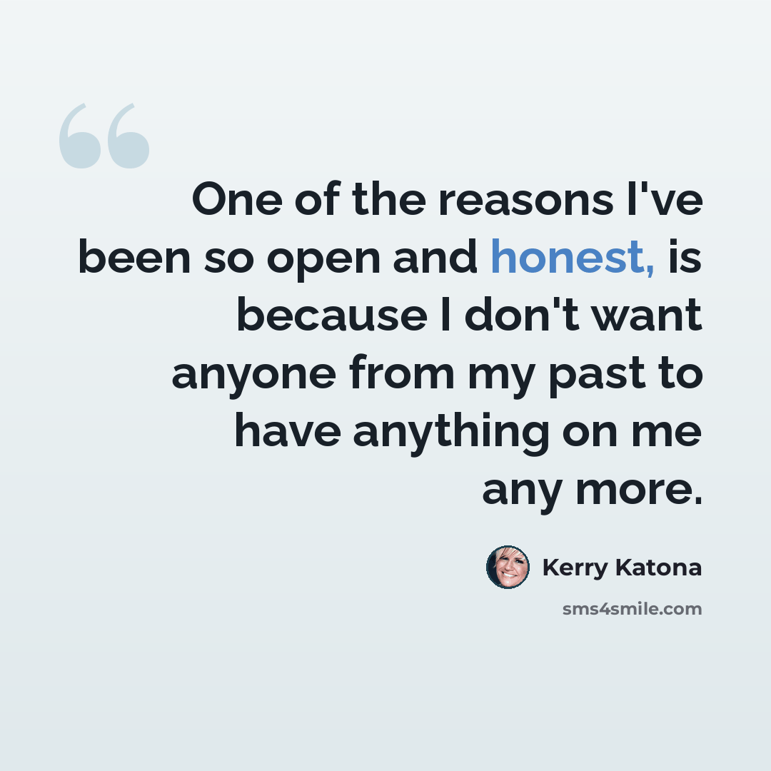 “One of the reasons I've been so open and honest, is because I don't want anyone from my past to have anything on me any more.” quote by Kerry Katona